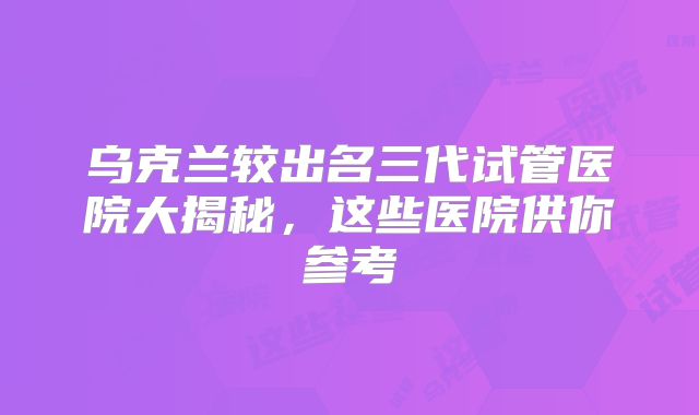 乌克兰较出名三代试管医院大揭秘，这些医院供你参考