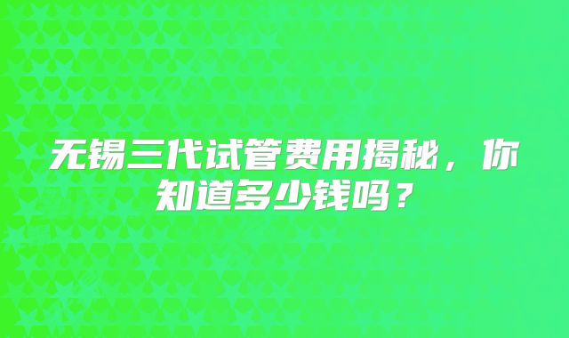 无锡三代试管费用揭秘,你知道多少钱吗?