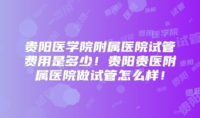 贵阳医学院附属医院试管费用是多少!贵阳贵医附属医院做试管怎么样!
