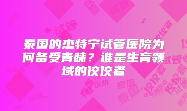 泰国的杰特宁试管医院为何备受青睐？谁是生育领域的佼佼者