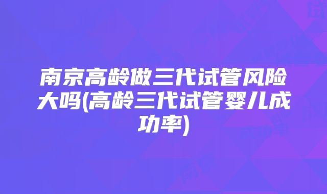 南京高龄做三代试管风险大吗(高龄三代试管婴儿成功率)