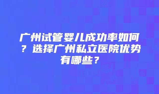 广州试管婴儿成功率如何？选择广州私立医院优势有哪些？