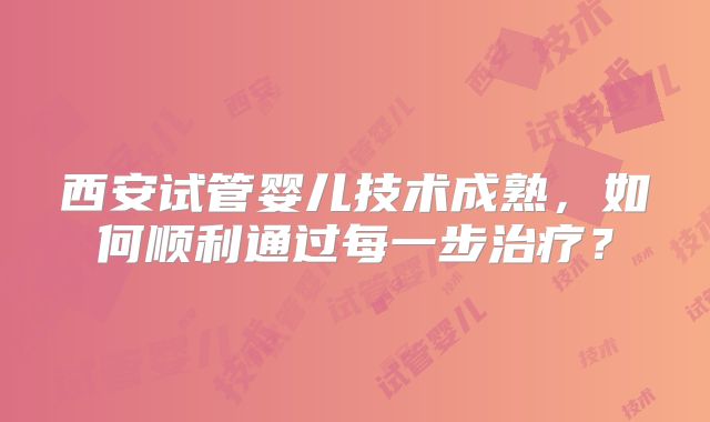 西安试管婴儿技术成熟,如何顺利通过每一步治疗?
