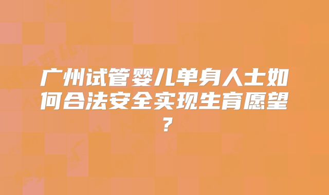 广州试管婴儿单身人士如何合法安全实现生育愿望？