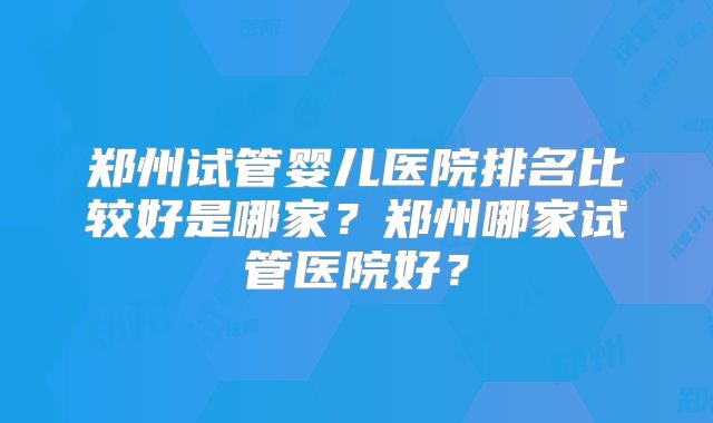 郑州试管婴儿医院排名比较好是哪家？郑州哪家试管医院好？