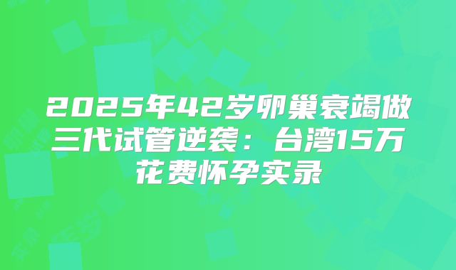 2025年42岁卵巢衰竭做三代试管逆袭：台湾15万花费怀孕实录