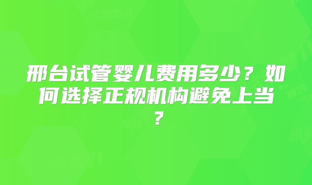 邢台试管婴儿费用多少？如何选择正规机构避免上当？
