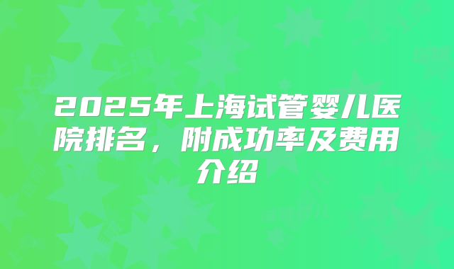 2025年上海试管婴儿医院排名，附成功率及费用介绍