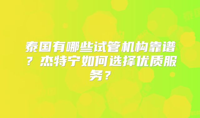 泰国有哪些试管机构靠谱？杰特宁如何选择优质服务？