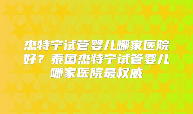 杰特宁试管婴儿哪家医院好？泰国杰特宁试管婴儿哪家医院最权威