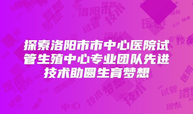 探索洛阳市市中心医院试管生殖中心专业团队先进技术助圆生育梦想