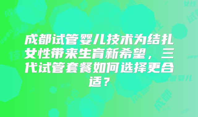 成都试管婴儿技术为结扎女性带来生育新希望，三代试管套餐如何选择更合适？