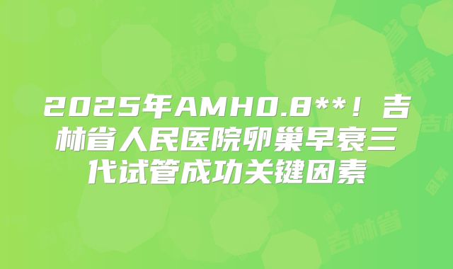 2025年AMH0.8**！吉林省人民医院卵巢早衰三代试管成功关键因素