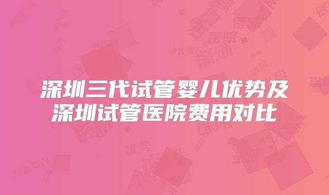 深圳三代试管婴儿优势及深圳试管医院费用对比