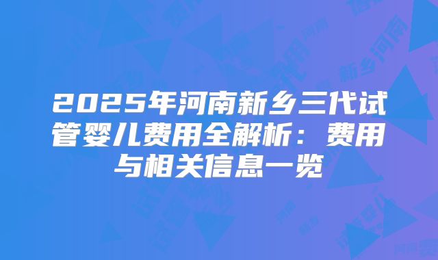 2025年河南新乡三代试管婴儿费用全解析：费用与相关信息一览