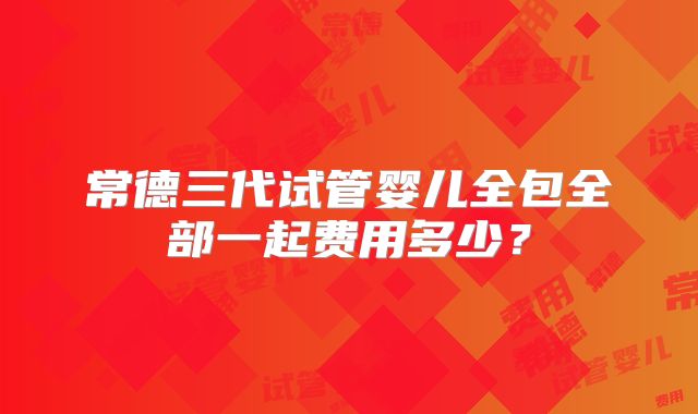 常德三代试管婴儿全包全部一起费用多少？