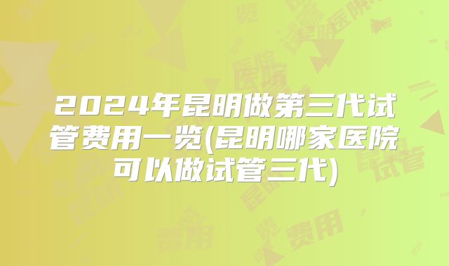2024年昆明做第三代试管费用一览(昆明哪家医院可以做试管三代)