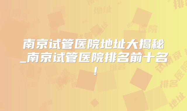 南京试管医院地址大揭秘_南京试管医院排名前十名!