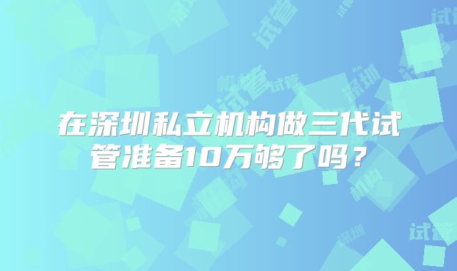 在深圳私立机构做三代试管准备10万够了吗？