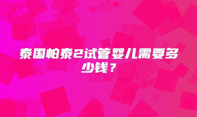 泰国帕泰2试管婴儿需要多少钱？