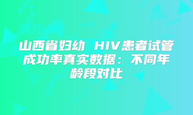 山西省妇幼 HIV患者试管成功率真实数据:不同年龄段对比