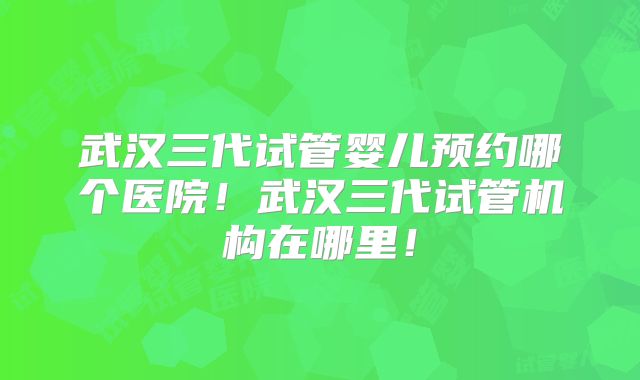 武汉三代试管婴儿预约哪个医院！武汉三代试管机构在哪里！