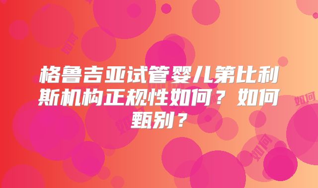 格鲁吉亚试管婴儿第比利斯机构正规性如何？如何甄别？