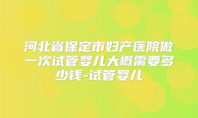 河北省保定市妇产医院做一次试管婴儿大概需要多少钱-试管婴儿