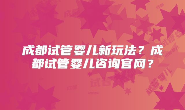 成都试管婴儿新玩法？成都试管婴儿咨询官网？