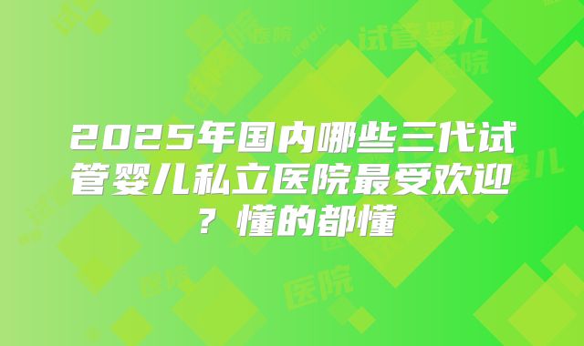 2025年国内哪些三代试管婴儿私立医院最受欢迎？懂的都懂
