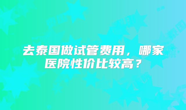 去泰国做试管费用，哪家医院性价比较高？