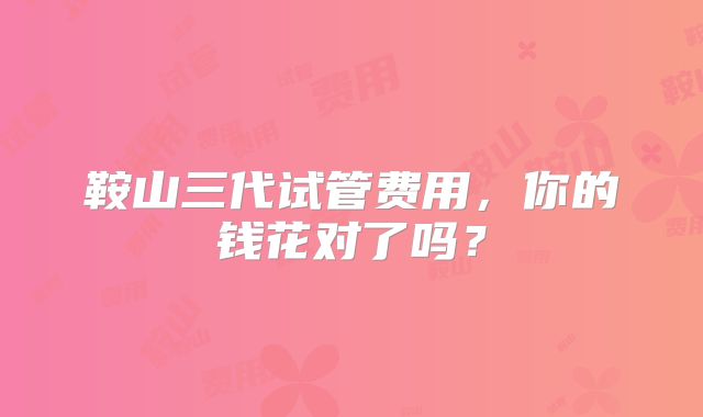 鞍山三代试管费用，你的钱花对了吗？