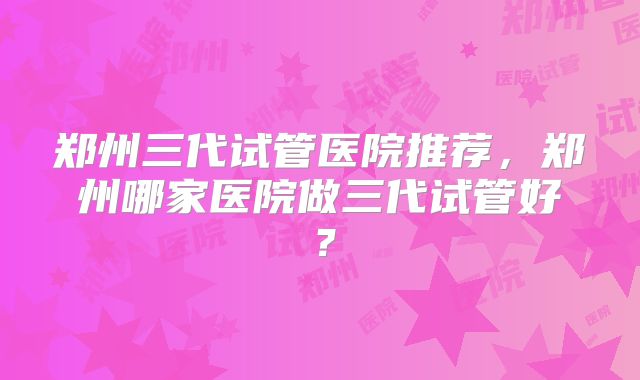 郑州三代试管医院推荐，郑州哪家医院做三代试管好？