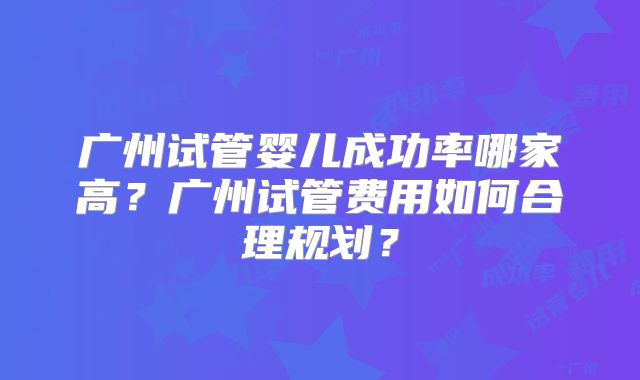 广州试管婴儿成功率哪家高？广州试管费用如何合理规划？