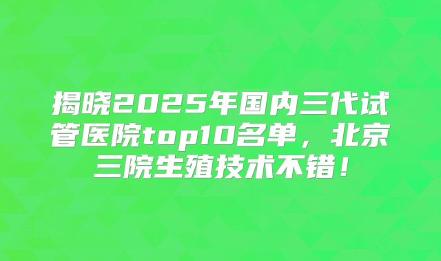 揭晓2025年国内三代试管医院top10名单，北京三院生殖技术不错！