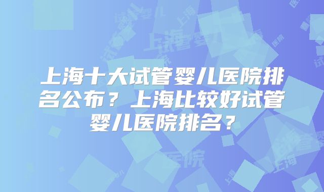 上海十大试管婴儿医院排名公布？上海比较好试管婴儿医院排名？