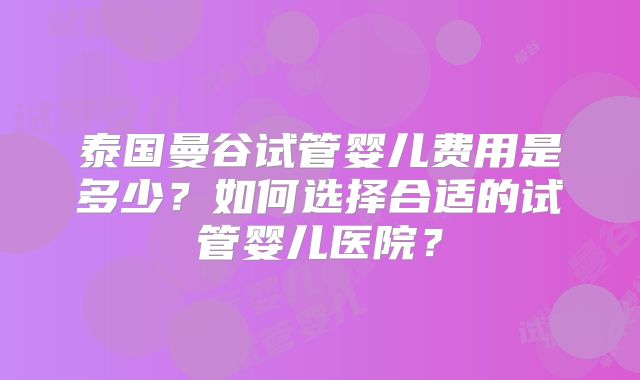 泰国曼谷试管婴儿费用是多少?如何选择合适的试管婴儿医院?