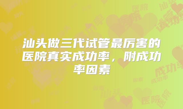 汕头做三代试管最厉害的医院真实成功率，附成功率因素
