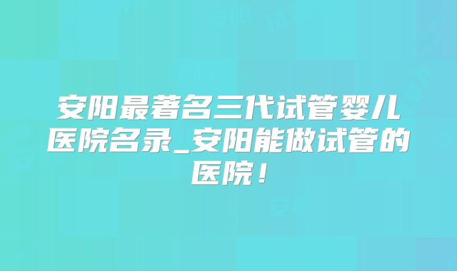 安阳最著名三代试管婴儿医院名录_安阳能做试管的医院！