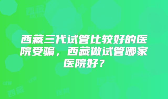 西藏三代试管比较好的医院受骗，西藏做试管哪家医院好？