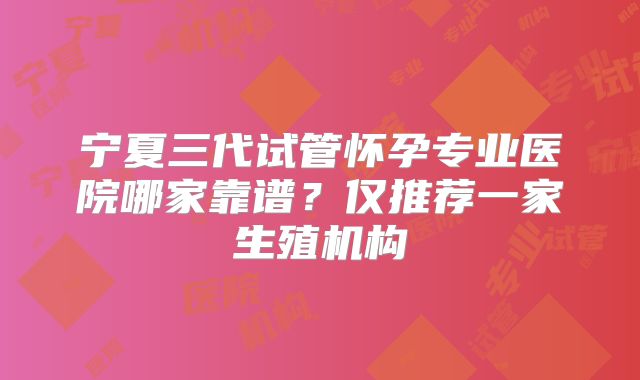 宁夏三代试管怀孕专业医院哪家靠谱？仅推荐一家生殖机构