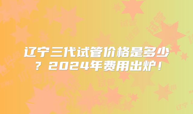 辽宁三代试管价格是多少?2024年费用出炉!