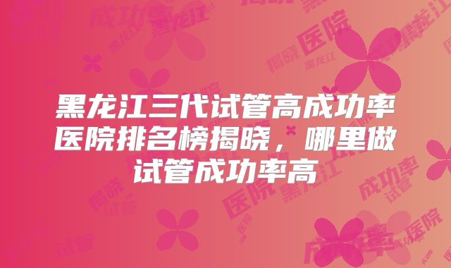 黑龙江三代试管高成功率医院排名榜揭晓，哪里做试管成功率高