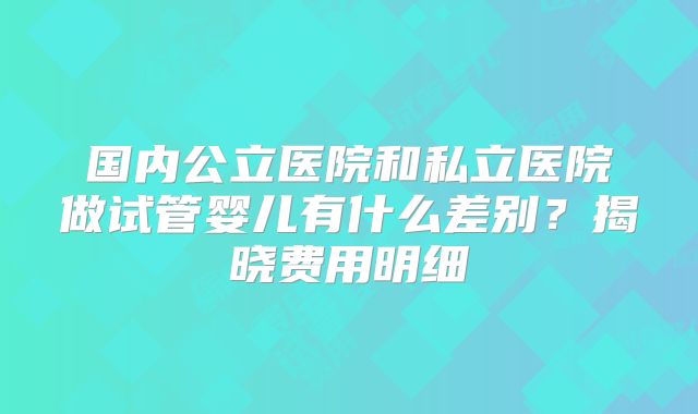 国内公立医院和私立医院做试管婴儿有什么差别？揭晓费用明细