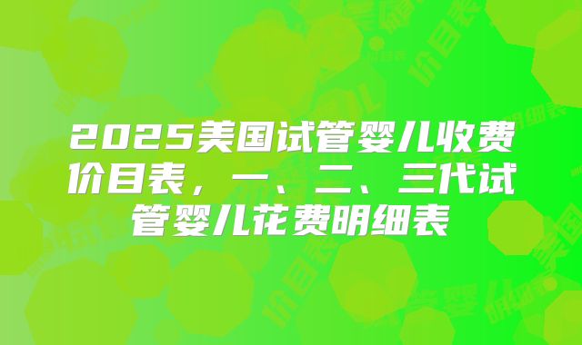 2025美国试管婴儿收费价目表，一、二、三代试管婴儿花费明细表