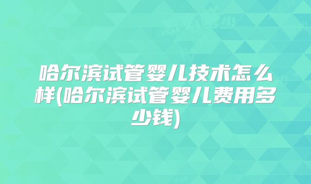 哈尔滨试管婴儿技术怎么样(哈尔滨试管婴儿费用多少钱)