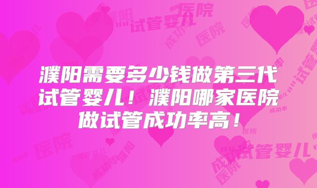 濮阳需要多少钱做第三代试管婴儿！濮阳哪家医院做试管成功率高！