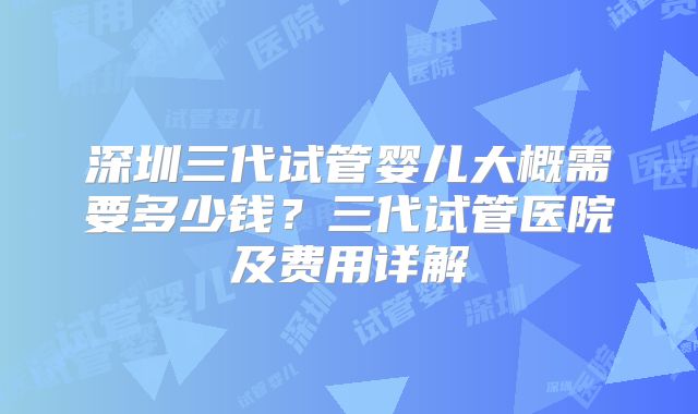深圳三代试管婴儿大概需要多少钱？三代试管医院及费用详解
