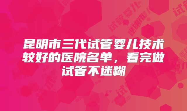 昆明市三代试管婴儿技术较好的医院名单，看完做试管不迷糊