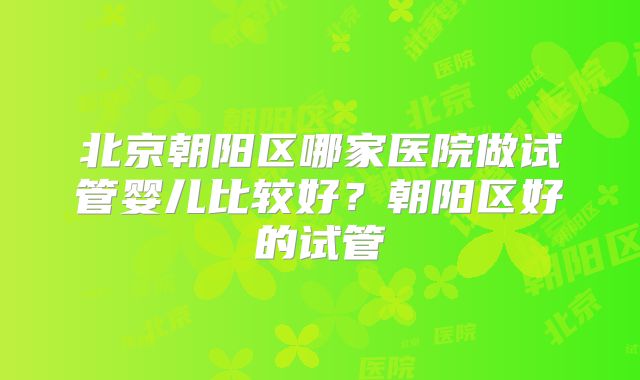 北京朝阳区哪家医院做试管婴儿比较好？朝阳区好的试管